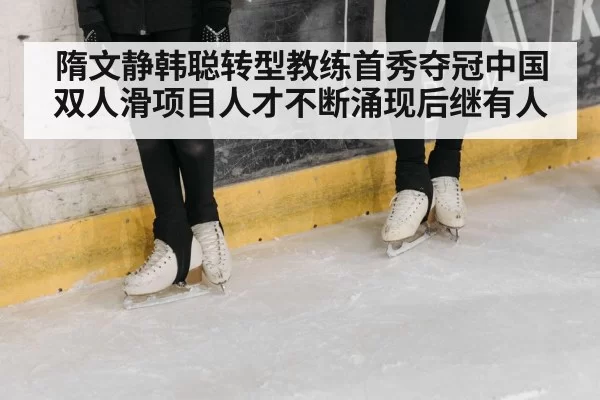隋文静韩聪转型教练首秀夺冠中国双人滑项目人才不断涌现后继有人