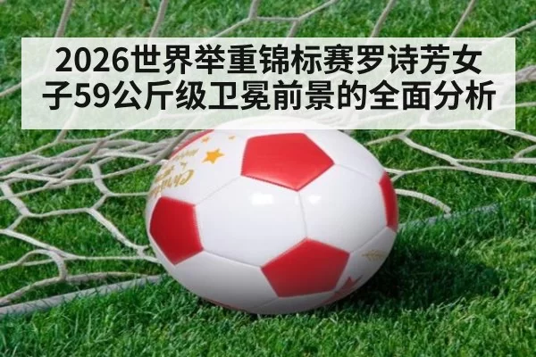2026世界举重锦标赛罗诗芳女子59公斤级卫冕前景的全面分析